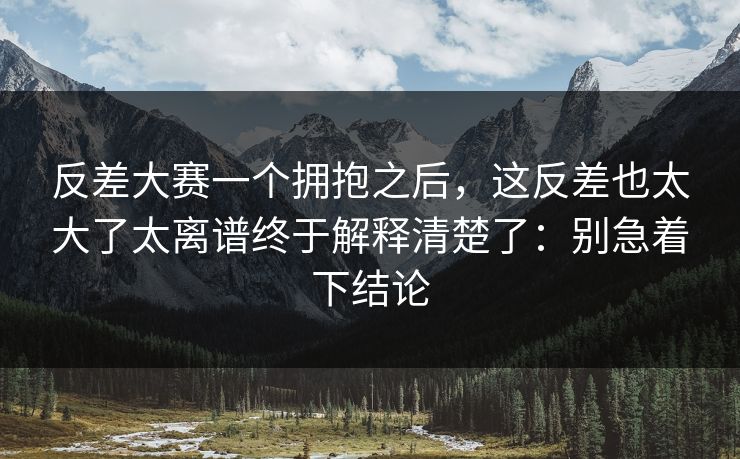反差大赛一个拥抱之后，这反差也太大了太离谱终于解释清楚了：别急着下结论