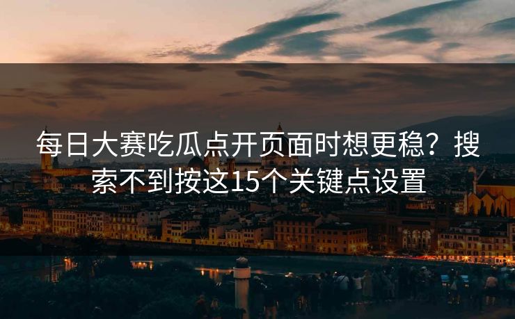 每日大赛吃瓜点开页面时想更稳？搜索不到按这15个关键点设置
