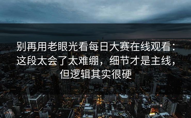 别再用老眼光看每日大赛在线观看：这段太会了太难绷，细节才是主线，但逻辑其实很硬