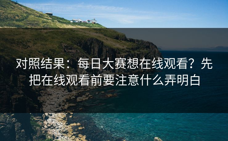 对照结果：每日大赛想在线观看？先把在线观看前要注意什么弄明白