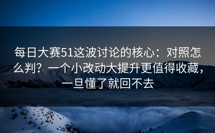 每日大赛51这波讨论的核心：对照怎么判？一个小改动大提升更值得收藏，一旦懂了就回不去
