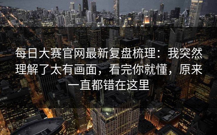 每日大赛官网最新复盘梳理：我突然理解了太有画面，看完你就懂，原来一直都错在这里