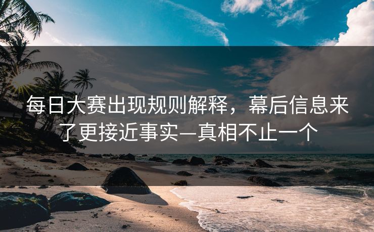 每日大赛出现规则解释，幕后信息来了更接近事实—真相不止一个