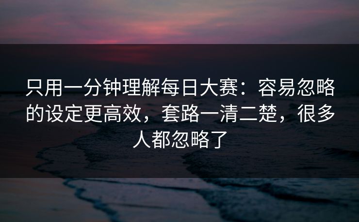 只用一分钟理解每日大赛：容易忽略的设定更高效，套路一清二楚，很多人都忽略了