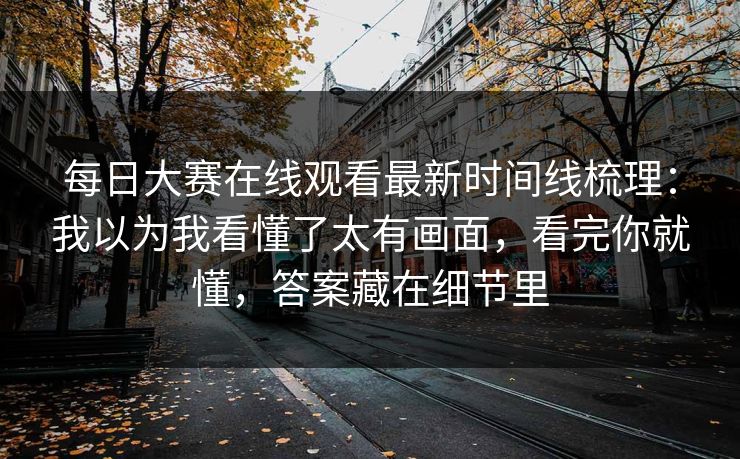 每日大赛在线观看最新时间线梳理：我以为我看懂了太有画面，看完你就懂，答案藏在细节里