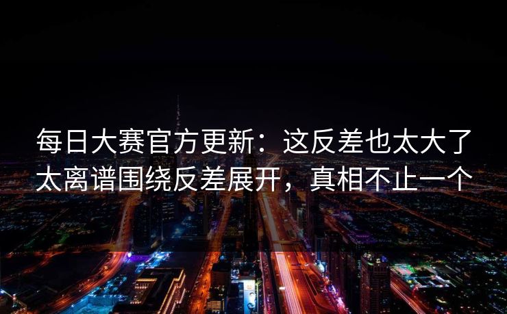 每日大赛官方更新：这反差也太大了太离谱围绕反差展开，真相不止一个