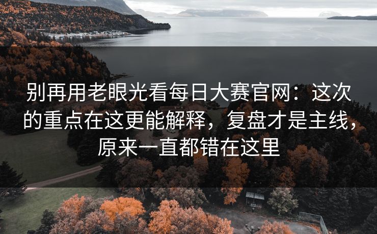 别再用老眼光看每日大赛官网：这次的重点在这更能解释，复盘才是主线，原来一直都错在这里