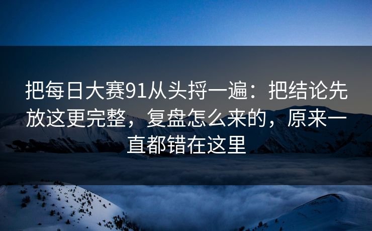 把每日大赛91从头捋一遍：把结论先放这更完整，复盘怎么来的，原来一直都错在这里