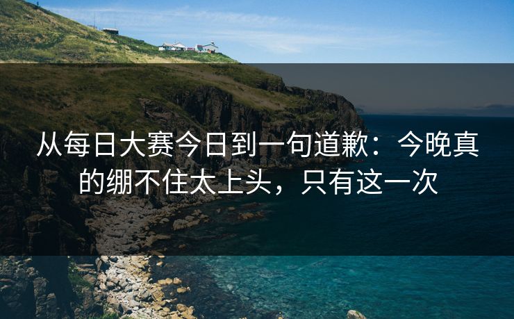 从每日大赛今日到一句道歉：今晚真的绷不住太上头，只有这一次
