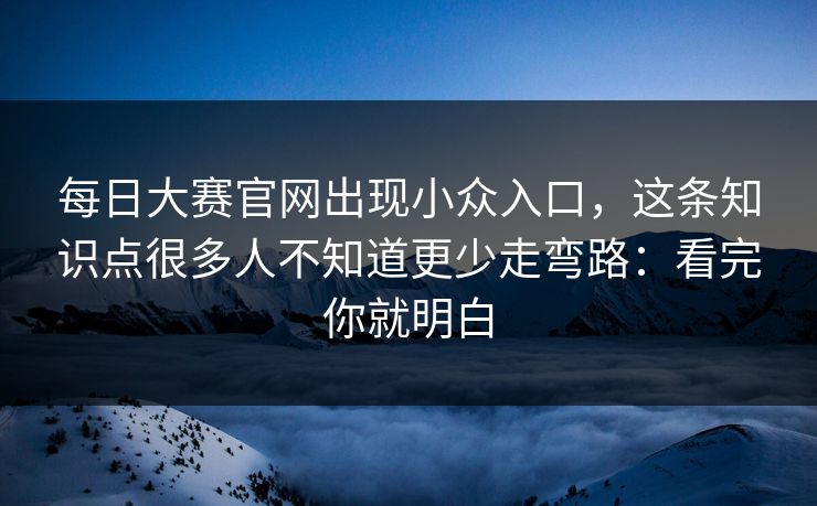 每日大赛官网出现小众入口，这条知识点很多人不知道更少走弯路：看完你就明白