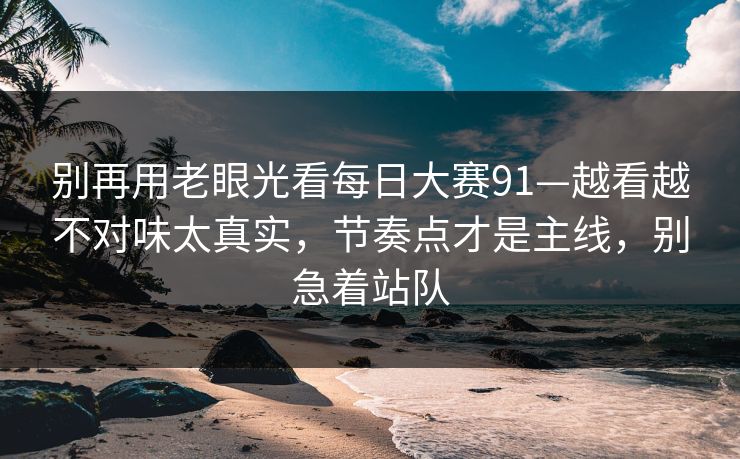 别再用老眼光看每日大赛91—越看越不对味太真实，节奏点才是主线，别急着站队