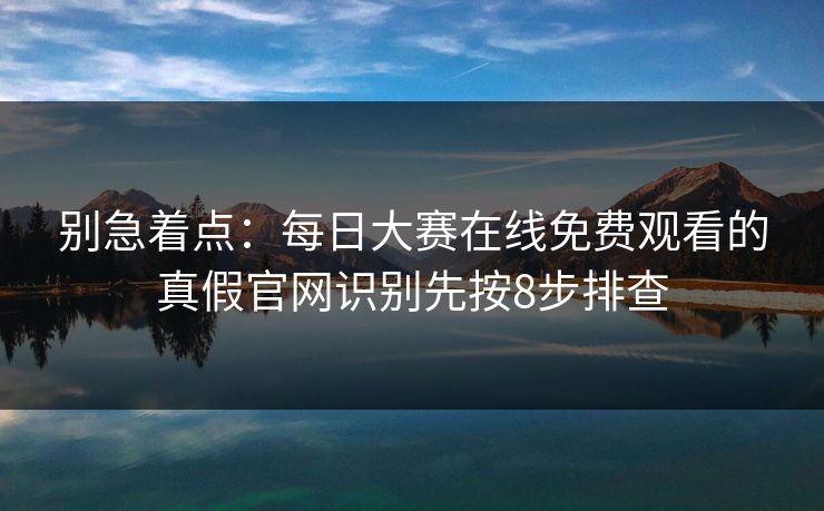 别急着点：每日大赛在线免费观看的真假官网识别先按8步排查