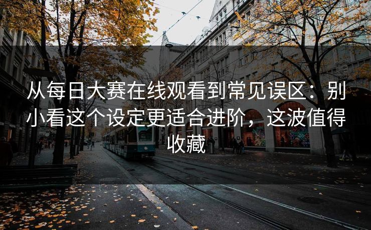 从每日大赛在线观看到常见误区：别小看这个设定更适合进阶，这波值得收藏