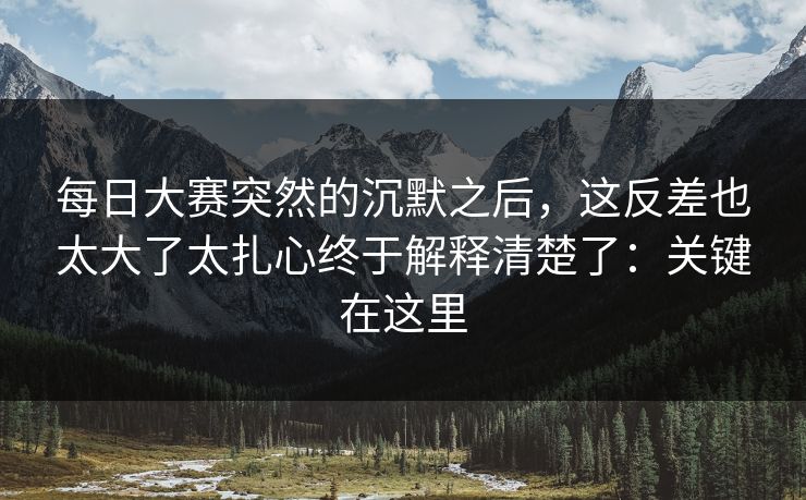 每日大赛突然的沉默之后，这反差也太大了太扎心终于解释清楚了：关键在这里