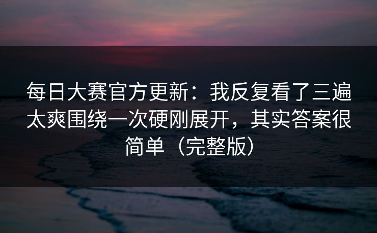 每日大赛官方更新：我反复看了三遍太爽围绕一次硬刚展开，其实答案很简单（完整版）