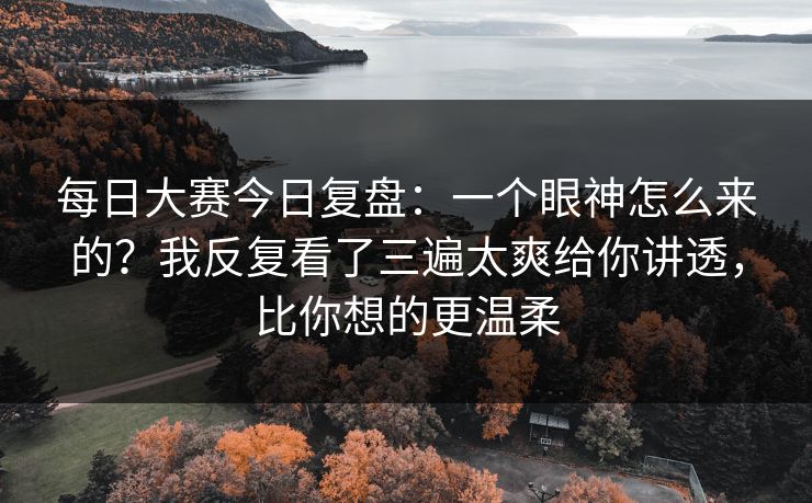 每日大赛今日复盘：一个眼神怎么来的？我反复看了三遍太爽给你讲透，比你想的更温柔