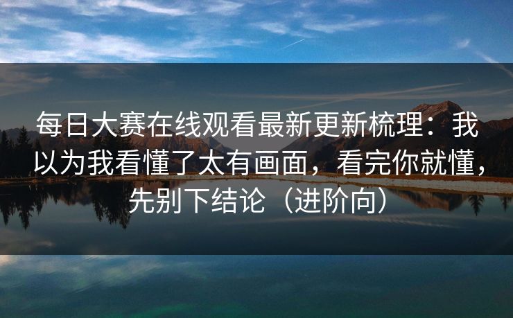 每日大赛在线观看最新更新梳理:我以为我看懂了太有画面,看完你就懂,先别下结论(进阶向) 每日大赛在线观看最新更新梳理:我以为我看懂了太有画面,看完你就懂,先别下结论(进阶向)