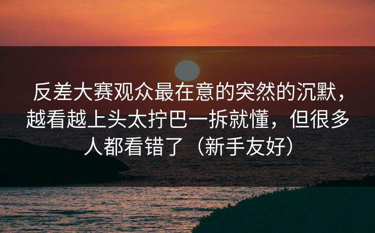 反差大赛观众最在意的突然的沉默，越看越上头太拧巴一拆就懂，但很多人都看错了（新手友好）
