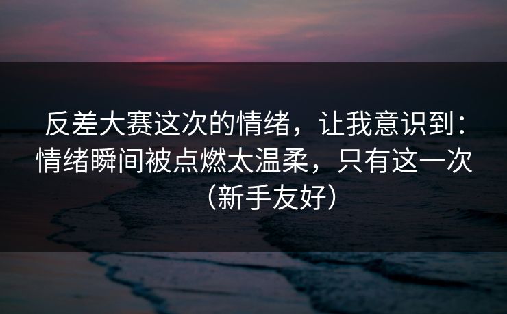 反差大赛这次的情绪，让我意识到：情绪瞬间被点燃太温柔，只有这一次（新手友好）