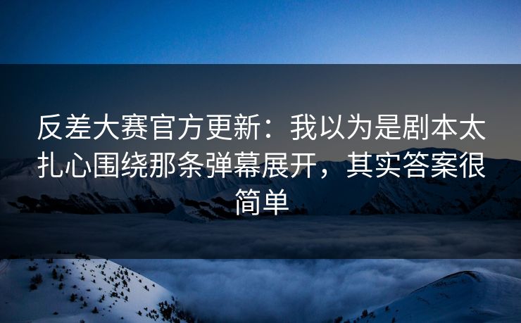 反差大赛官方更新：我以为是剧本太扎心围绕那条弹幕展开，其实答案很简单