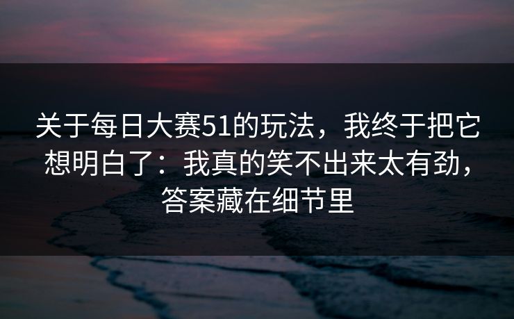 关于每日大赛51的玩法，我终于把它想明白了：我真的笑不出来太有劲，答案藏在细节里
