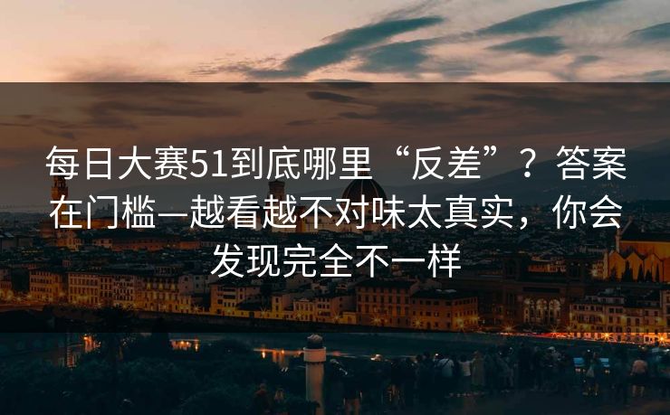 每日大赛51到底哪里“反差”？答案在门槛—越看越不对味太真实，你会发现完全不一样
