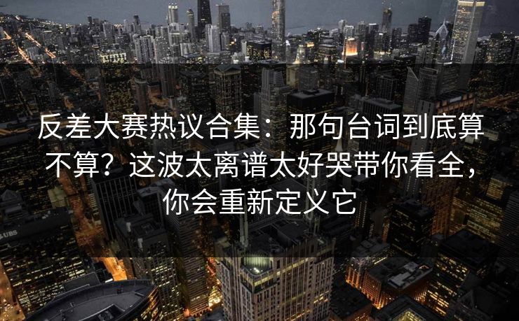 反差大赛热议合集：那句台词到底算不算？这波太离谱太好哭带你看全，你会重新定义它