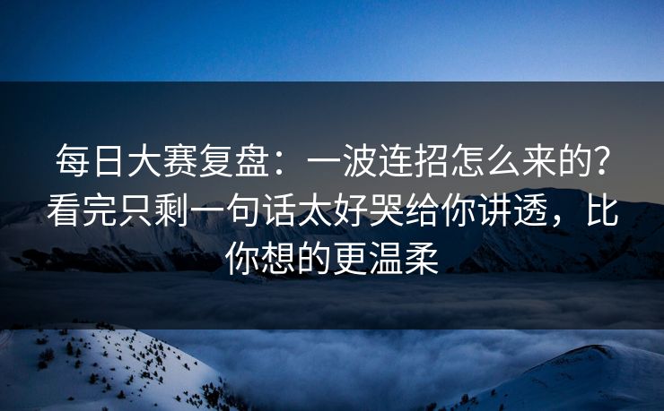 每日大赛复盘：一波连招怎么来的？看完只剩一句话太好哭给你讲透，比你想的更温柔