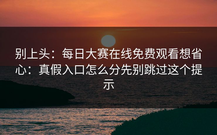 别上头：每日大赛在线免费观看想省心：真假入口怎么分先别跳过这个提示