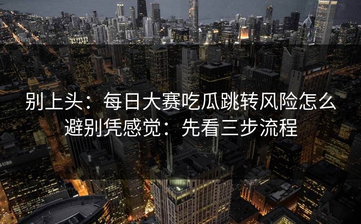 别上头：每日大赛吃瓜跳转风险怎么避别凭感觉：先看三步流程