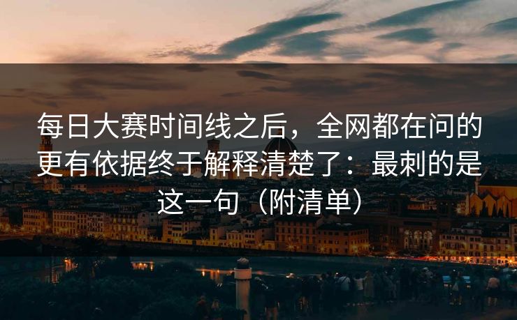 每日大赛时间线之后，全网都在问的更有依据终于解释清楚了：最刺的是这一句（附清单）