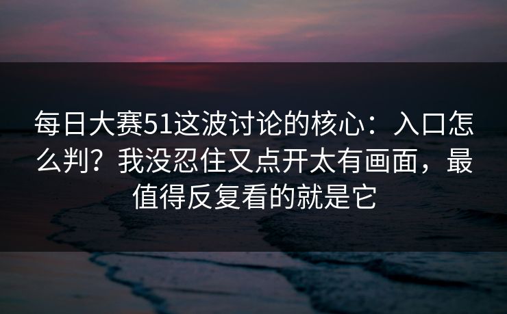 每日大赛51这波讨论的核心：入口怎么判？我没忍住又点开太有画面，最值得反复看的就是它