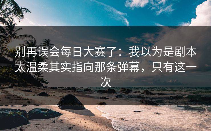 别再误会每日大赛了：我以为是剧本太温柔其实指向那条弹幕，只有这一次