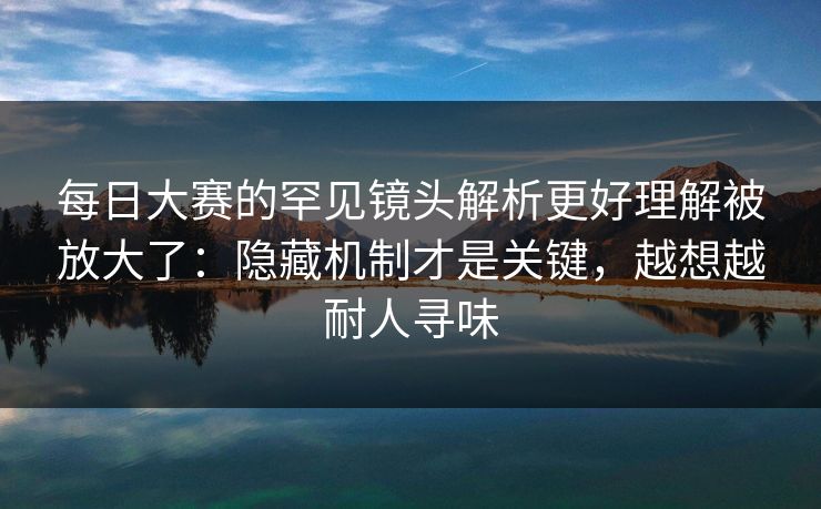 每日大赛的罕见镜头解析更好理解被放大了：隐藏机制才是关键，越想越耐人寻味