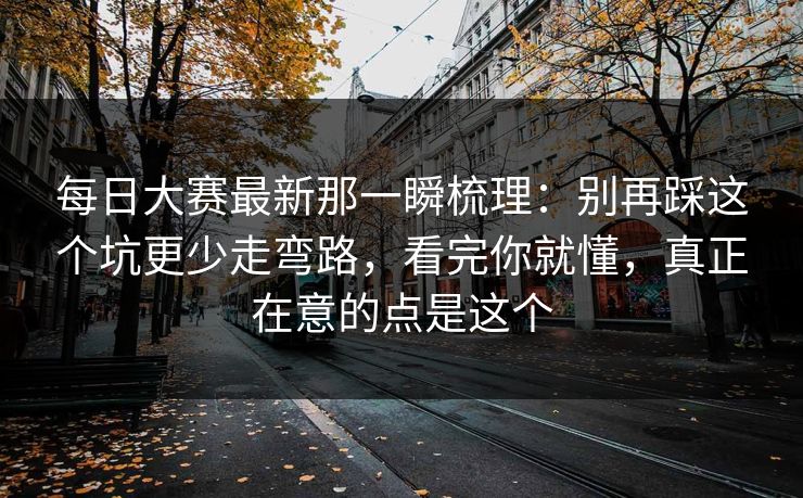 每日大赛最新那一瞬梳理：别再踩这个坑更少走弯路，看完你就懂，真正在意的点是这个
