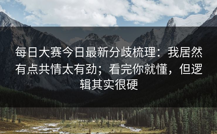 每日大赛今日最新分歧梳理：我居然有点共情太有劲；看完你就懂，但逻辑其实很硬