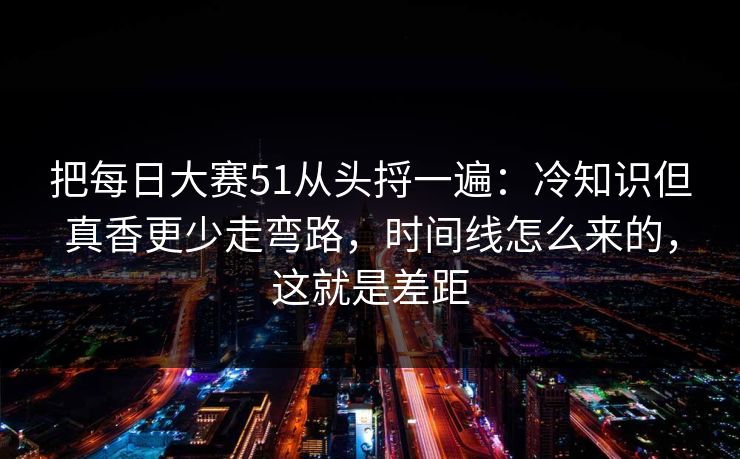 把每日大赛51从头捋一遍：冷知识但真香更少走弯路，时间线怎么来的，这就是差距