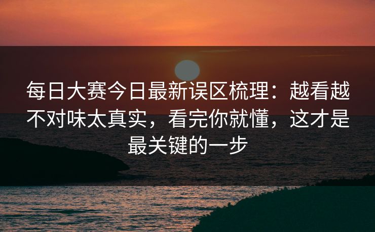 每日大赛今日最新误区梳理:越看越不对味太真实,看完你就懂,这才是最关键的一步 每日大赛今日最新误区梳理:越看越不对味太真实,看完你就懂,这才是最关键的一步