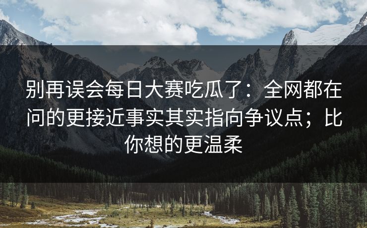 别再误会每日大赛吃瓜了：全网都在问的更接近事实其实指向争议点；比你想的更温柔