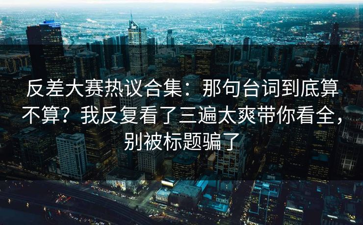 反差大赛热议合集:那句台词到底算不算?我反复看了三遍太爽带你看全,别被标题骗了 反差大赛热议合集:那句台词到底算不算?我反复看了三遍太爽带你看全,别被标题骗了