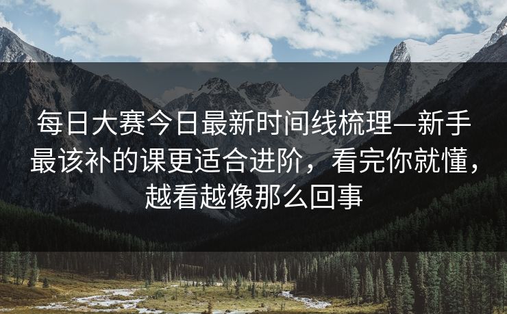 每日大赛今日最新时间线梳理—新手最该补的课更适合进阶，看完你就懂，越看越像那么回事