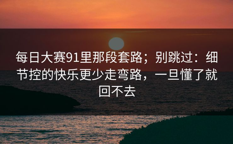 每日大赛91里那段套路;别跳过:细节控的快乐更少走弯路,一旦懂了就回不去 每日大赛91里那段套路;别跳过:细节控的快乐更少走弯路,一旦懂了就回不去