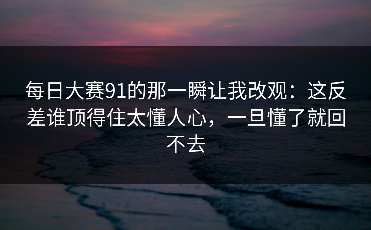 每日大赛91的那一瞬让我改观：这反差谁顶得住太懂人心，一旦懂了就回不去